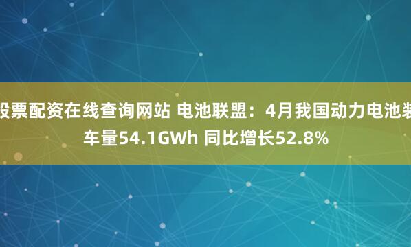 股票配资在线查询网站 电池联盟：4月我国动力电池装车量54.1GWh 同比增长52.8%