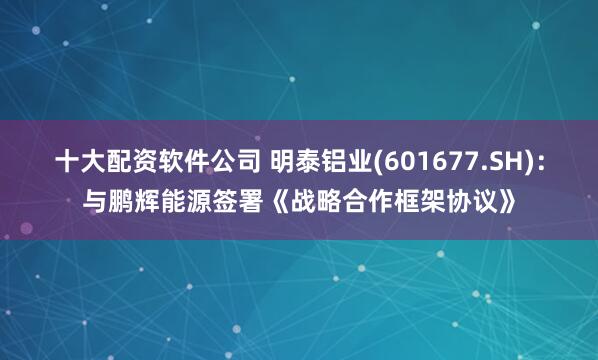 十大配资软件公司 明泰铝业(601677.SH)：与鹏辉能源签署《战略合作框架协议》