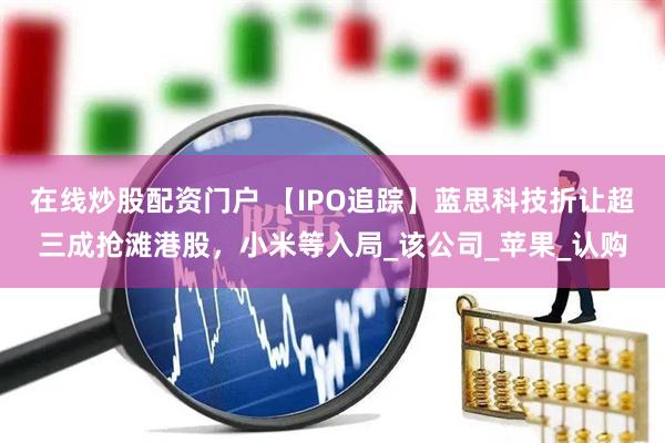 在线炒股配资门户 【IPO追踪】蓝思科技折让超三成抢滩港股，小米等入局_该公司_苹果_认购