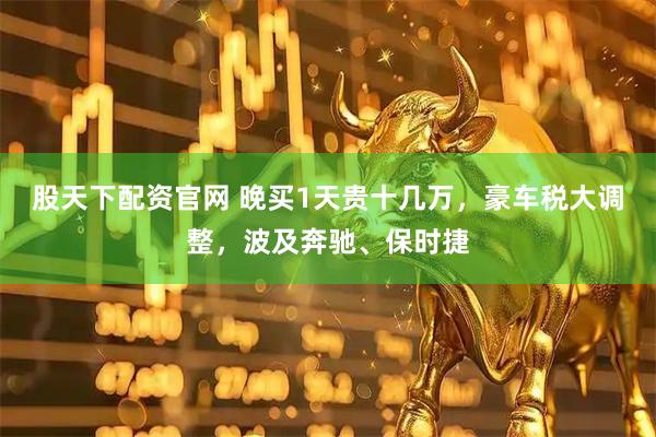 股天下配资官网 晚买1天贵十几万，豪车税大调整，波及奔驰、保时捷