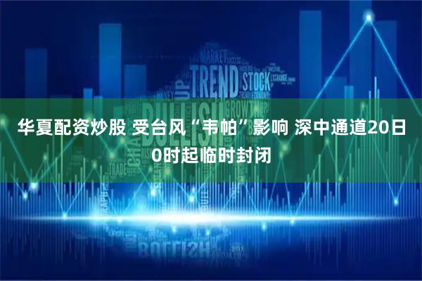 华夏配资炒股 受台风“韦帕”影响 深中通道20日0时起临时封闭