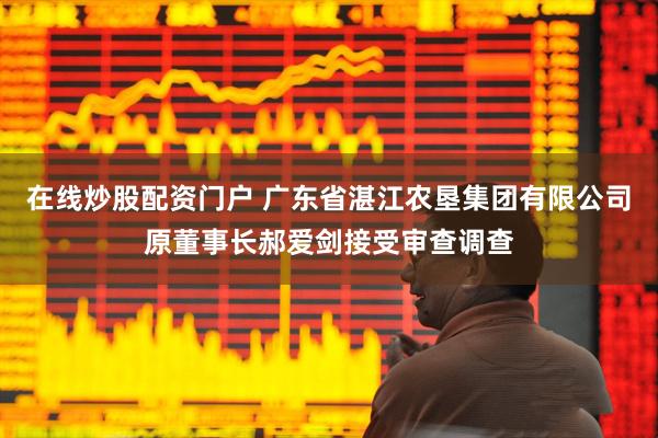 在线炒股配资门户 广东省湛江农垦集团有限公司原董事长郝爱剑接受审查调查