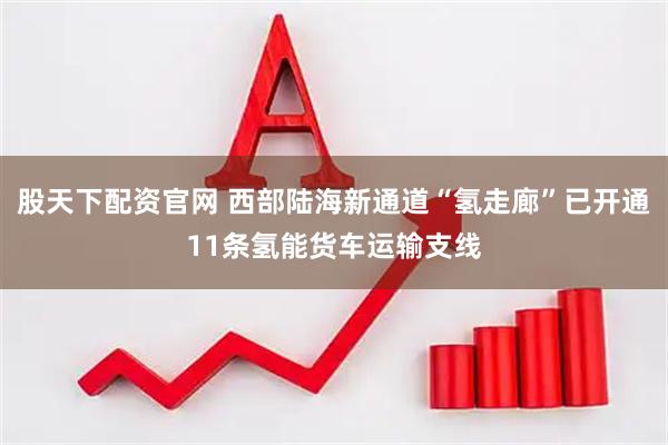股天下配资官网 西部陆海新通道“氢走廊”已开通11条氢能货车运输支线