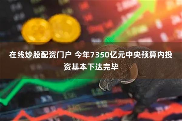 在线炒股配资门户 今年7350亿元中央预算内投资基本下达完毕