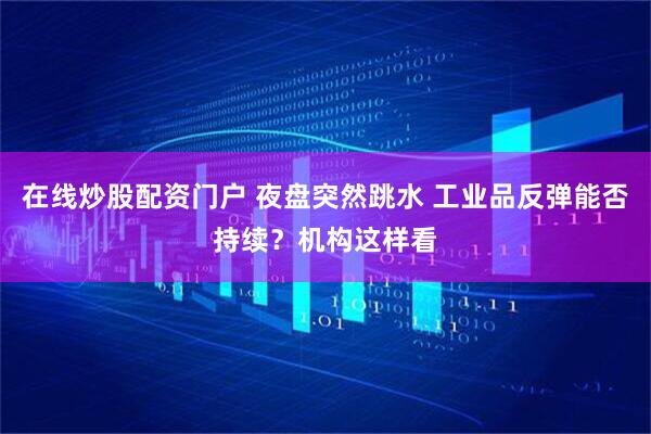 在线炒股配资门户 夜盘突然跳水 工业品反弹能否持续？机构这样看
