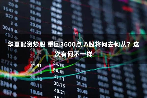 华夏配资炒股 重回3600点 A股将何去何从？这次有何不一样