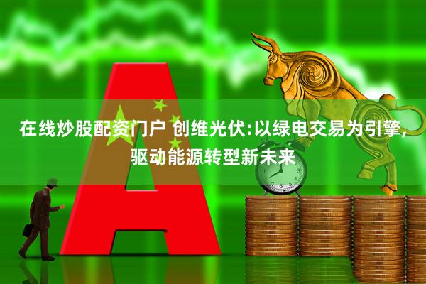 在线炒股配资门户 创维光伏:以绿电交易为引擎,驱动能源转型新未来