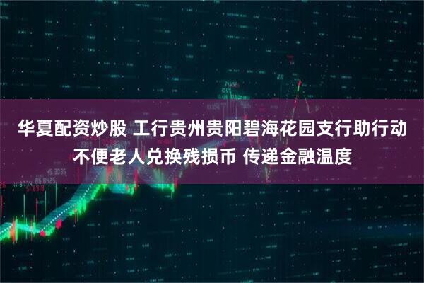 华夏配资炒股 工行贵州贵阳碧海花园支行助行动不便老人兑换残损币 传递金融温度