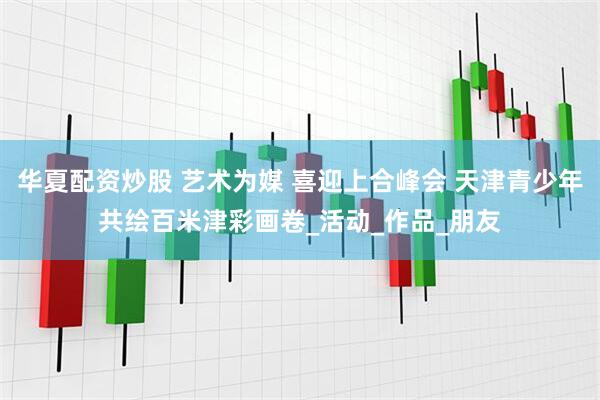 华夏配资炒股 艺术为媒 喜迎上合峰会 天津青少年共绘百米津彩画卷_活动_作品_朋友