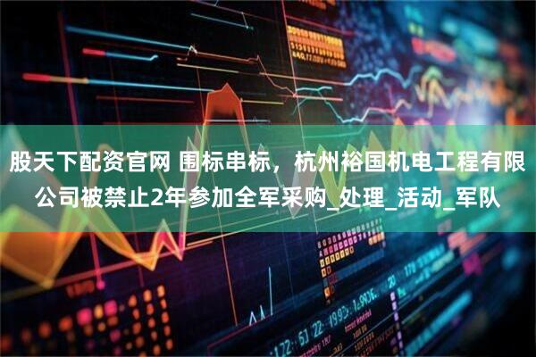 股天下配资官网 围标串标，杭州裕国机电工程有限公司被禁止2年参加全军采购_处理_活动_军队