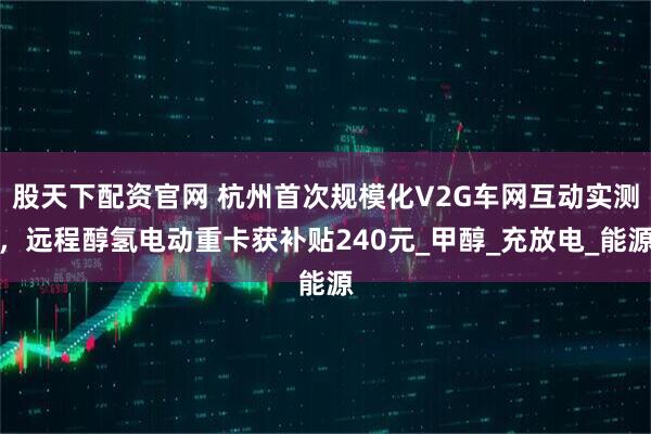 股天下配资官网 杭州首次规模化V2G车网互动实测，远程醇氢电动重卡获补贴240元_甲醇_充放电_能源