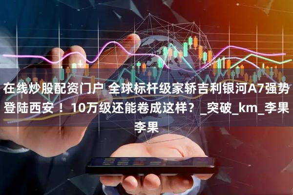 在线炒股配资门户 全球标杆级家轿吉利银河A7强势登陆西安 ！10万级还能卷成这样？_突破_km_李果