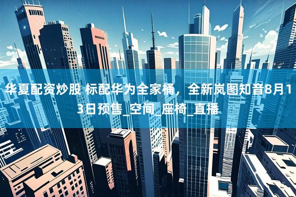 华夏配资炒股 标配华为全家桶，全新岚图知音8月13日预售_空间_座椅_直播