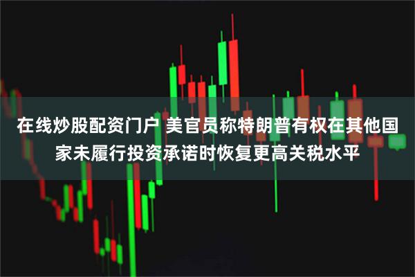 在线炒股配资门户 美官员称特朗普有权在其他国家未履行投资承诺时恢复更高关税水平