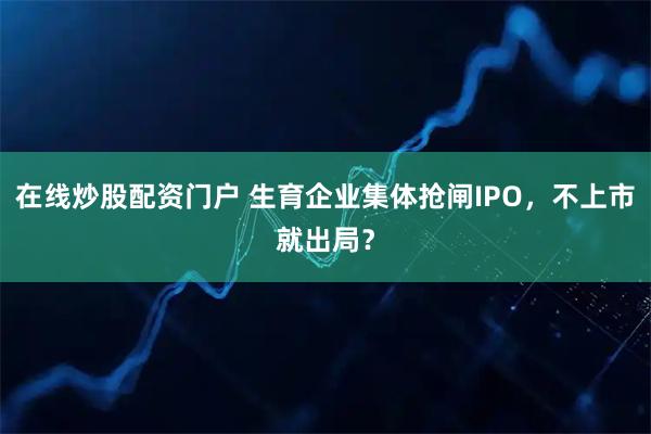 在线炒股配资门户 生育企业集体抢闸IPO，不上市就出局？