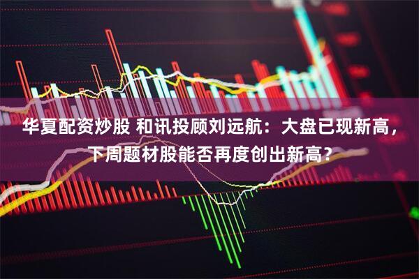 华夏配资炒股 和讯投顾刘远航：大盘已现新高，下周题材股能否再度创出新高？