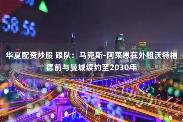 华夏配资炒股 跟队：马克斯-阿莱恩在外租沃特福德前与曼城续约至2030年