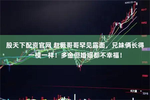 股天下配资官网 赵薇哥哥罕见露面，兄妹俩长得一模一样！多金但婚姻都不幸福！