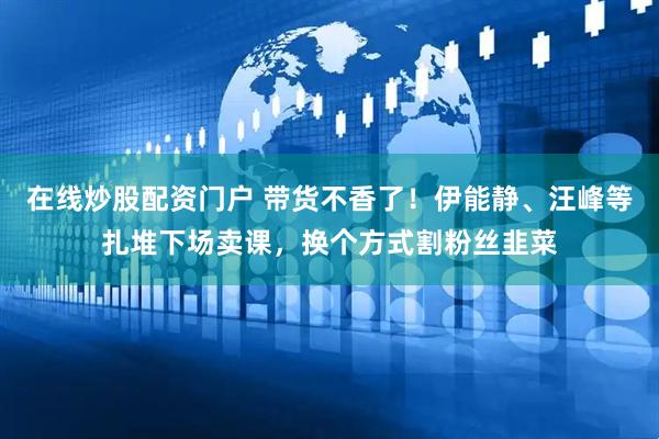 在线炒股配资门户 带货不香了！伊能静、汪峰等扎堆下场卖课，换个方式割粉丝韭菜