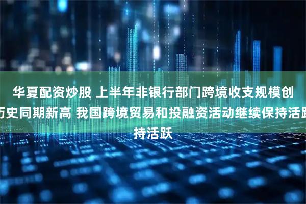 华夏配资炒股 上半年非银行部门跨境收支规模创历史同期新高 我国跨境贸易和投融资活动继续保持活跃