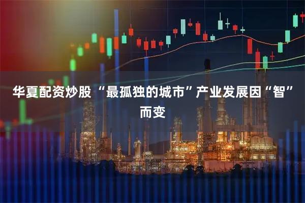 华夏配资炒股 “最孤独的城市”产业发展因“智”而变