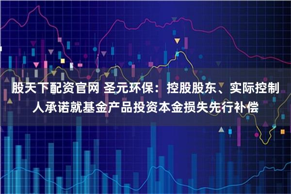 股天下配资官网 圣元环保：控股股东、实际控制人承诺就基金产品投资本金损失先行补偿