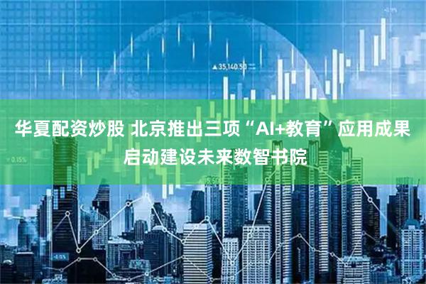 华夏配资炒股 北京推出三项“AI+教育”应用成果 启动建设未来数智书院
