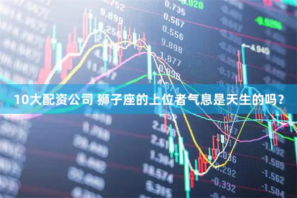 10大配资公司 狮子座的上位者气息是天生的吗？