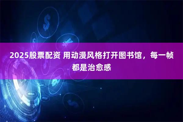 2025股票配资 用动漫风格打开图书馆，每一帧都是治愈感