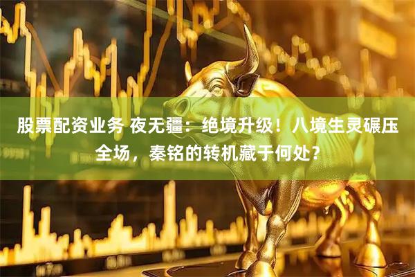 股票配资业务 夜无疆：绝境升级！八境生灵碾压全场，秦铭的转机藏于何处？