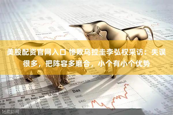 美股配资官网入口 惨败乌拉圭李弘权采访：失误很多，把阵容多磨合，小个有小个优势