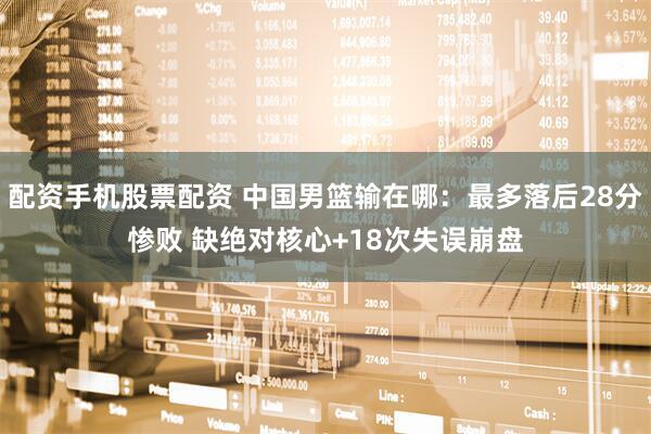 配资手机股票配资 中国男篮输在哪：最多落后28分惨败 缺绝对核心+18次失误崩盘