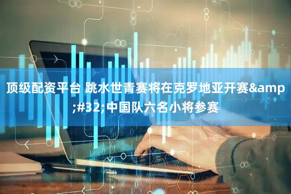 顶级配资平台 跳水世青赛将在克罗地亚开赛 中国队六名小将参赛