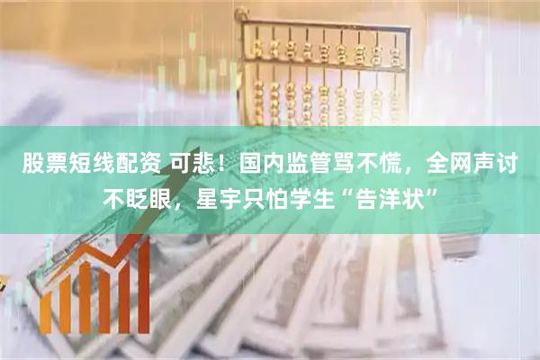 股票短线配资 可悲！国内监管骂不慌，全网声讨不眨眼，星宇只怕学生“告洋状”