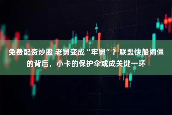 免费配资炒股 老舅变成“牢舅”？联盟快船闹僵的背后，小卡的保护伞或成关键一环