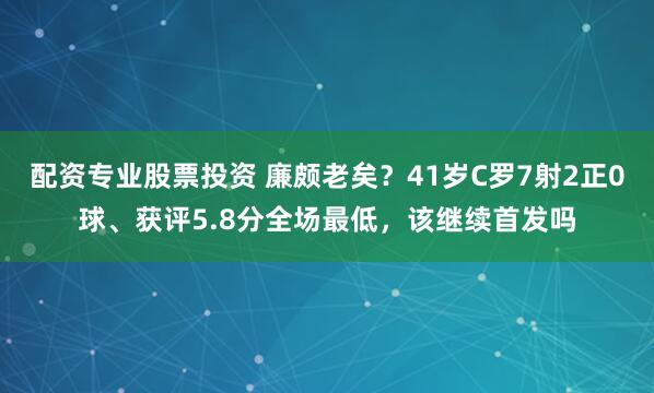 配资专业股票投资 廉颇老矣？41岁C罗7射2正0球、获评5.8分全场最低，该继续首发吗