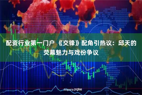 配资行业第一门户 《交锋》配角引热议:邱天的荧幕魅力与戏份争议